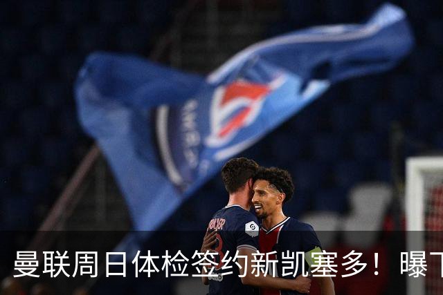 曼联周日体检签约新凯塞多！曝下赛季培养计划，卡里克暂时用不上